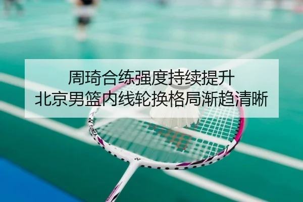 周琦合练强度持续提升 北京男篮内线轮换格局渐趋清晰（TianBo）